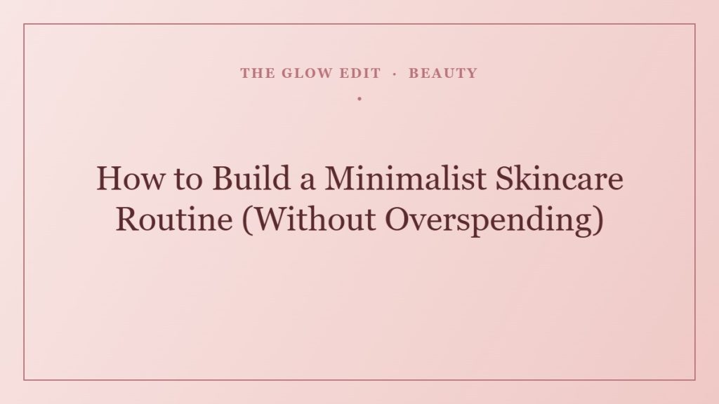 How to Build a Minimalist Skincare Routine (Without Overspending) — The Glow Edit