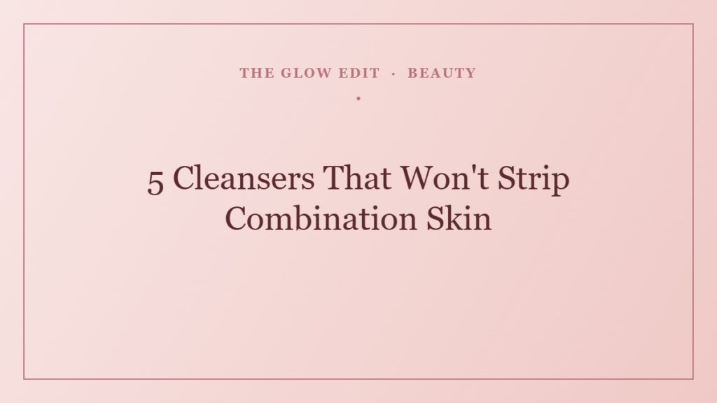 5 Cleansers That Won't Strip Combination Skin — The Glow Edit